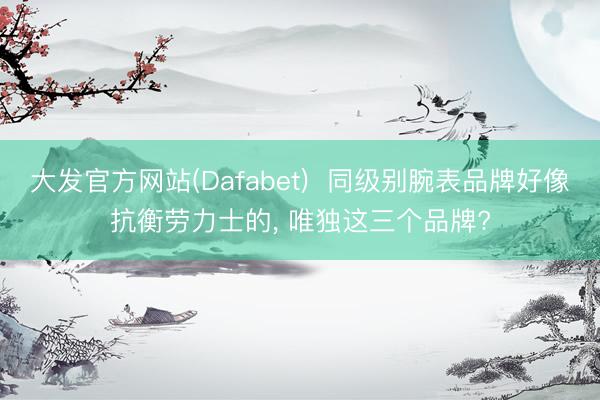 大发官方网站(Dafabet)  同级别腕表品牌好像抗衡劳力士的， 唯独这三个品牌?