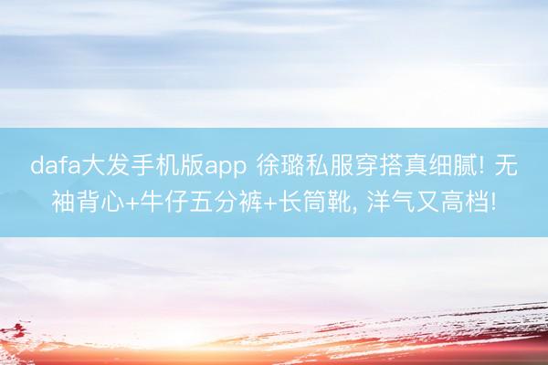 dafa大发手机版app 徐璐私服穿搭真细腻! 无袖背心+牛仔五分裤+长筒靴，<a href=