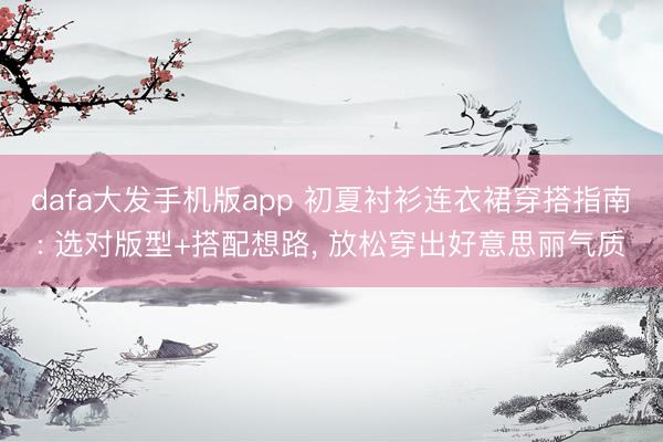 dafa大发手机版app 初夏衬衫连衣裙穿搭指南: 选对版型+搭配想路， 放松穿出好意思丽气质