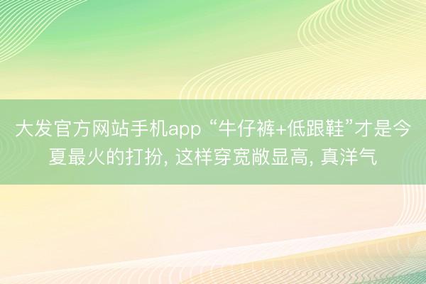 大发官方网站手机app “牛仔裤+低跟鞋”才是今夏最火的打扮， 这样穿宽敞显高， 真洋气