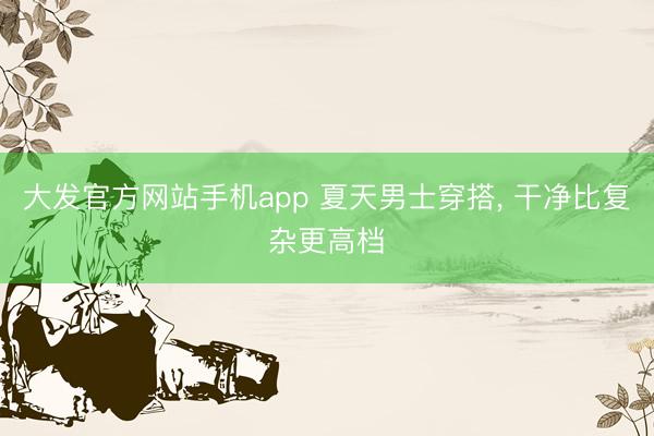大发官方网站手机app 夏天男士穿搭， 干净比复杂更高档