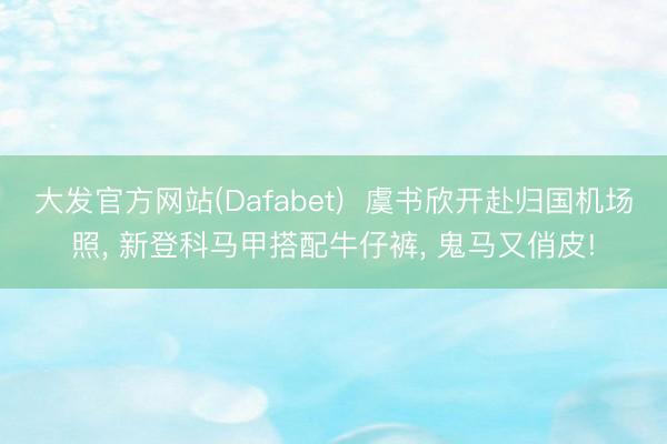 大发官方网站(Dafabet)  虞书欣开赴归国机场照， 新登科马甲搭配牛仔裤，<a href=