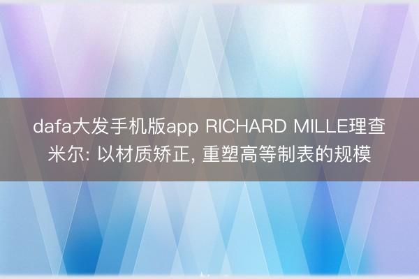 dafa大发手机版app RICHARD MILLE理查米尔: 以材质矫正， 重塑高等制表的规模