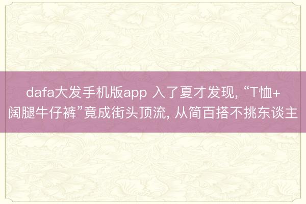 dafa大发手机版app 入了夏才发现， “T恤+阔腿牛仔裤”竟成街头顶流， 从简百搭不挑东谈主