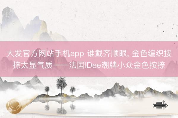 大发官方网站手机app 谁戴齐顺眼， 金色编织按捺太显气质——法国IDee潮牌小众金色按捺