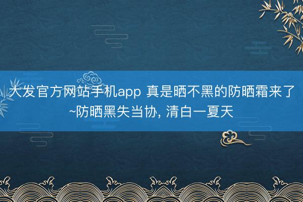 大发官方网站手机app 真是晒不黑的防晒霜来了~防晒黑失当协， 清白一夏天