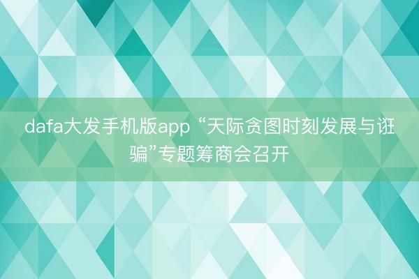 dafa大发手机版app “天际贪图时刻发展与诳骗”专题筹商会召开