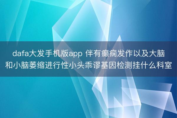 dafa大发手机版app 伴有癫痫发作以及大脑和小脑萎缩进行性小头乖谬基因检测挂什么科室