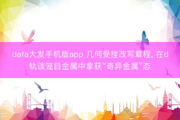 dafa大发手机版app 几何受挫改写章程， 在d轨谈笼目金属中拿获“奇异金属”态