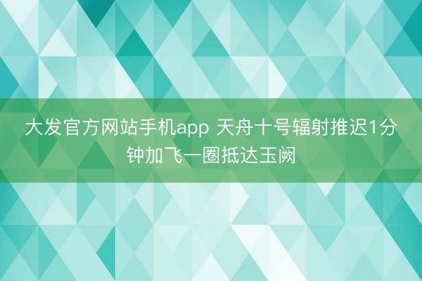 大发官方网站手机app 天舟十号辐射推迟1分钟加飞一圈抵达玉阙
