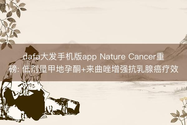 dafa大发手机版app Nature Cancer重磅: 低剂量甲地孕酮+来曲唑增强抗乳腺癌疗效
