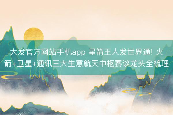 大发官方网站手机app 星箭王人发世界通! 火箭+卫星+通讯三大生意航天中枢赛谈龙头全梳理