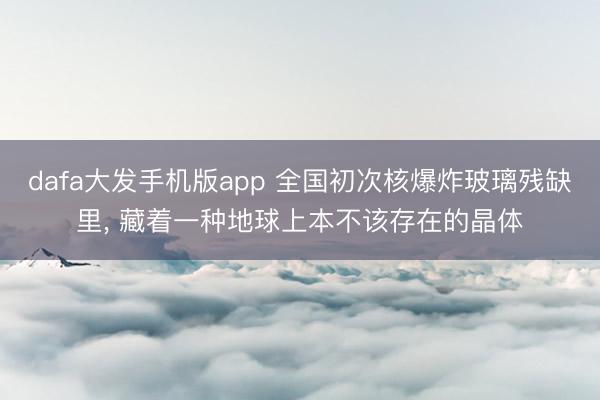 dafa大发手机版app 全国初次核爆炸玻璃残缺里， 藏着一种地球上本不该存在的晶体