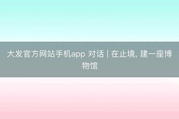 大发官方网站手机app 对话 | 在止境， 建一座博物馆