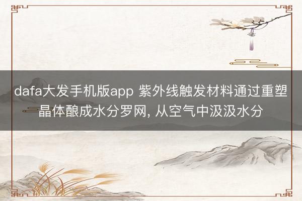 dafa大发手机版app 紫外线触发材料通过重塑晶体酿成水分罗网， 从空气中汲汲水分