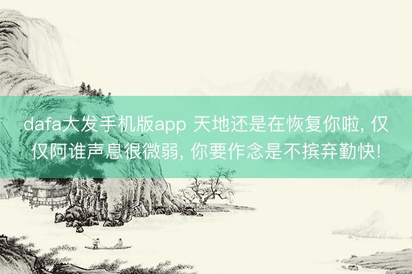 dafa大发手机版app 天地还是在恢复你啦， 仅仅阿谁声息很微弱， 你要作念是不摈弃勤快!