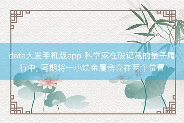 dafa大发手机版app 科学家在破记载的量子履行中， 同期将一小块金属舍弃在两个位置
