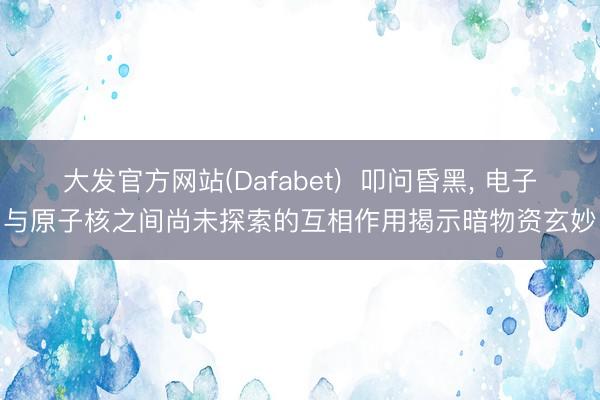 大发官方网站(Dafabet)  叩问昏黑, 电子与原子核之间尚未探索的互相作用揭示暗物资玄妙