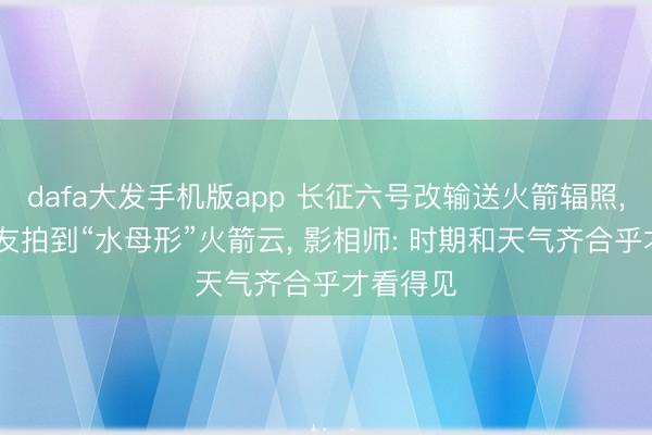 dafa大发手机版app 长征六号改输送火箭辐照， 多地网友拍到“水母形”火箭云， 影相师: 时期和天气齐合乎才看得见