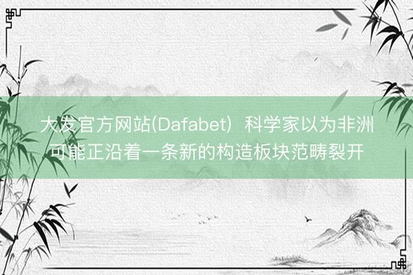 大发官方网站(Dafabet)  科学家以为非洲可能正沿着一条新的构造板块范畴裂开