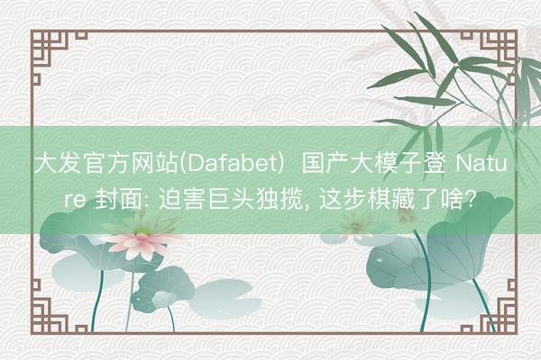 大发官方网站(Dafabet)  国产大模子登 Nature 封面: 迫害巨头独揽， 这步棋藏了啥?