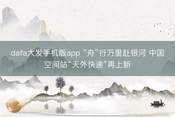 dafa大发手机版app “舟”行万里赴银河 中国空间站“天外快递”再上新
