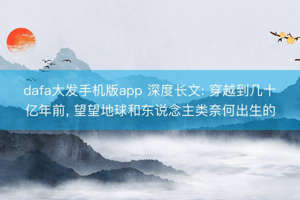 dafa大发手机版app 深度长文: 穿越到几十亿年前， 望望地球和东说念主类奈何出生的