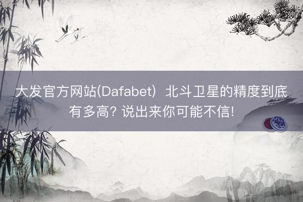 大发官方网站(Dafabet)  北斗卫星的精度到底有多高? 说出来你可能不信!