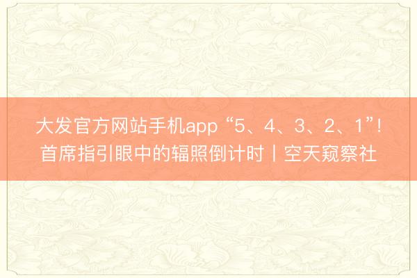 大发官方网站手机app “5、4、3、2、1”！首席指引眼中的辐照倒计时丨空天窥察社