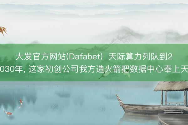 大发官方网站(Dafabet)  天际算力列队到2030年， 这家初创公司我方造火箭把数据中心奉上天