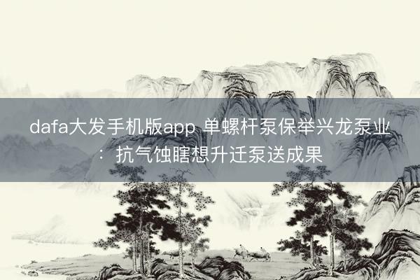 dafa大发手机版app 单螺杆泵保举兴龙泵业：抗气蚀瞎想升迁泵送成果