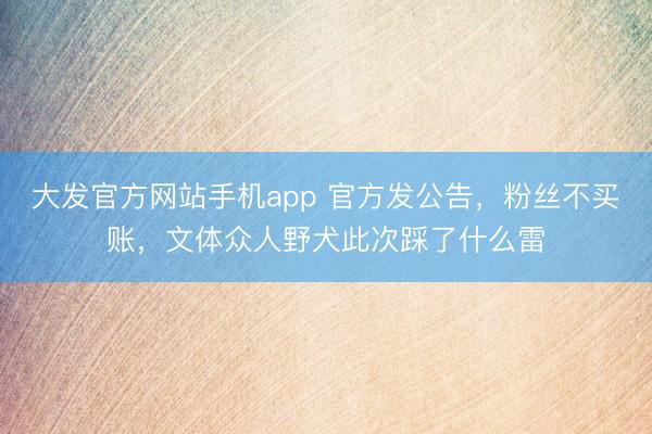大发官方网站手机app 官方发公告，粉丝不买账，文体众人野犬此次踩了什么雷