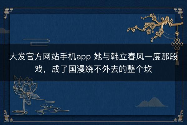 大发官方网站手机app 她与韩立春风一度那段戏，成了国漫绕不外去的整个坎