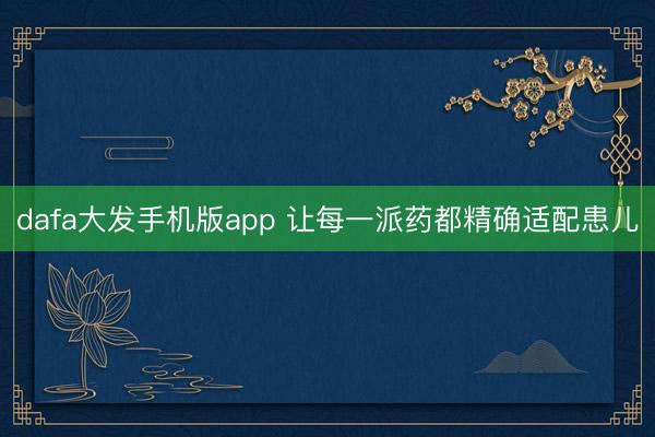 dafa大发手机版app 让每一派药都精确适配患儿