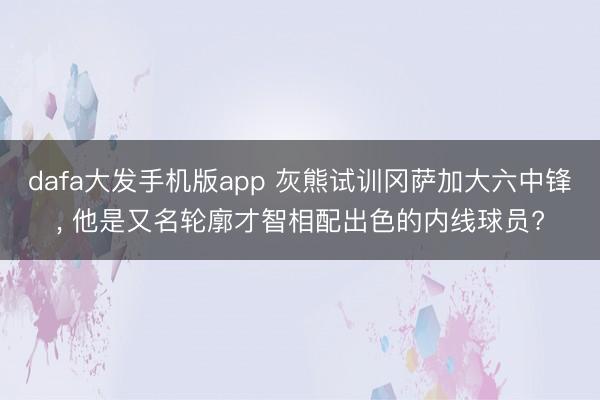 dafa大发手机版app 灰熊试训冈萨加大六中锋, 他是又名轮廓才智相配出色的内线球员?