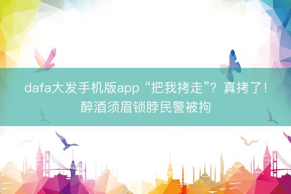 dafa大发手机版app “把我拷走”？真拷了！醉酒须眉锁脖民警被拘