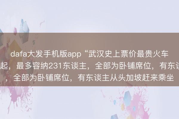 dafa大发手机版app “武汉史上票价最贵火车”当天发车：20999元起，最多容纳231东谈主，全部为卧铺席位，有东谈主从头加坡赶来乘坐