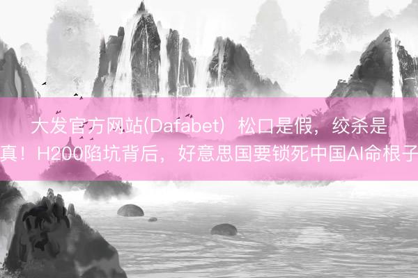 大发官方网站(Dafabet)  松口是假，绞杀是真！H200陷坑背后，好意思国要锁死中国AI命根子