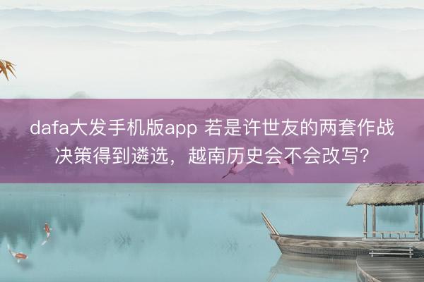 dafa大发手机版app 若是许世友的两套作战决策得到遴选，越南历史会不会改写？