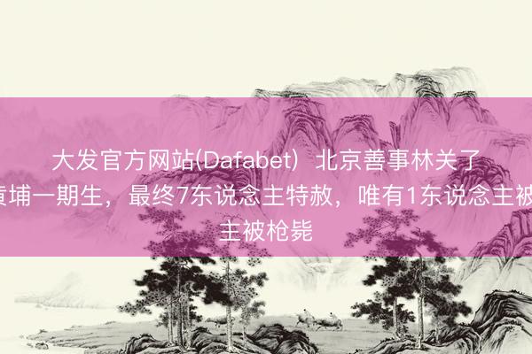 大发官方网站(Dafabet)  北京善事林关了8个黄埔一期生，最终7东说念主特赦，唯有1东说念主被枪毙