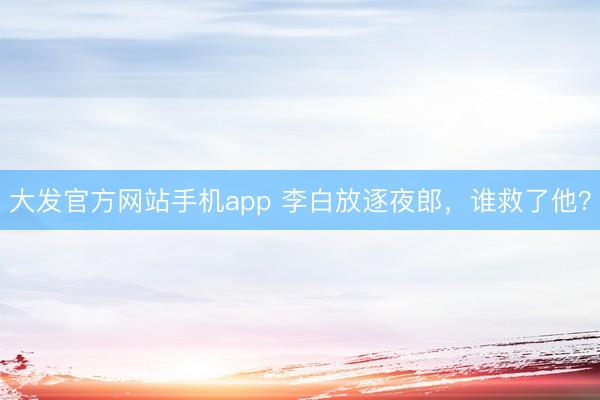 大发官方网站手机app 李白放逐夜郎，谁救了他？