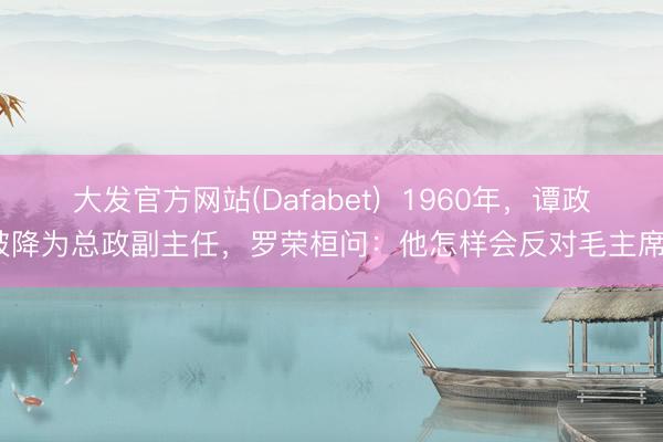 大发官方网站(Dafabet)  1960年，谭政被降为总政副主任，罗荣桓问：他怎样会反对毛主席？
