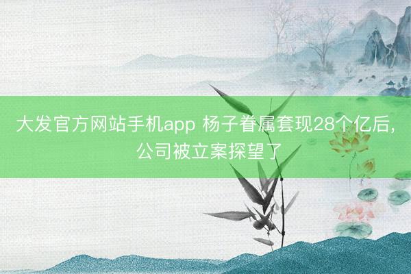 大发官方网站手机app 杨子眷属套现28个亿后， 公司被立案探望了
