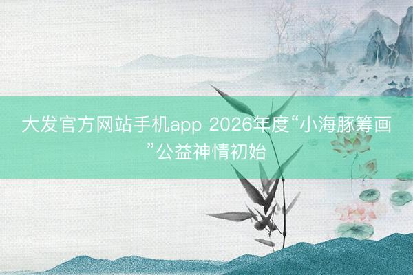 大发官方网站手机app 2026年度“小海豚筹画”公益神情初始