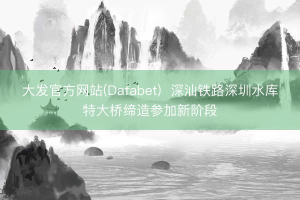 大发官方网站(Dafabet)  深汕铁路深圳水库特大桥缔造参加新阶段