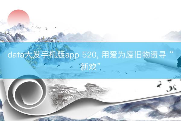 dafa大发手机版app 520， 用爱为废旧物资寻 “新欢”