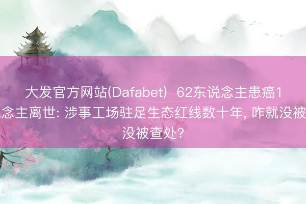 大发官方网站(Dafabet)  62东说念主患癌19东说念主离世: 涉事工场驻足生态红线数十年， 咋就没被查处?