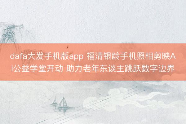dafa大发手机版app 福清银龄手机照相剪映AI公益学堂开动 助力老年东谈主跳跃数字边界