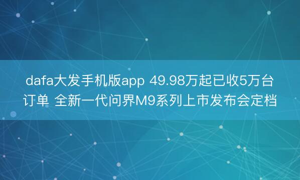 dafa大发手机版app 49.98万起已收5万台订单 全新一代问界M9系列上市发布会定档