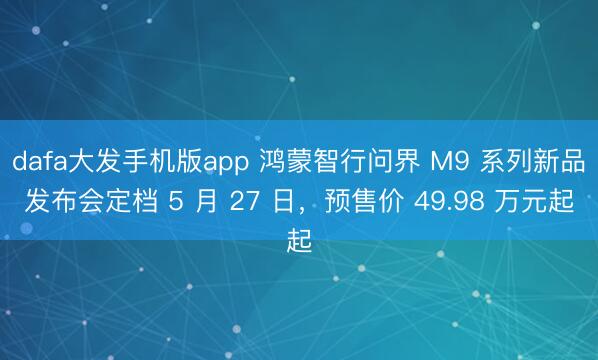 dafa大发手机版app 鸿蒙智行问界 M9 系列新品发布会定档 5 月 27 日，预售价 49.98 万元起